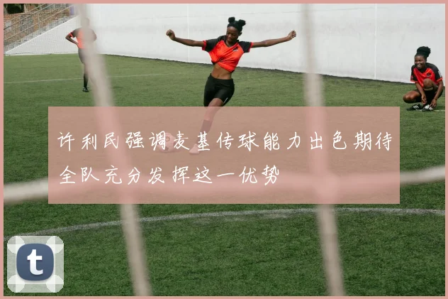 许利民强调麦基传球能力出色期待全队充分发挥这一优势