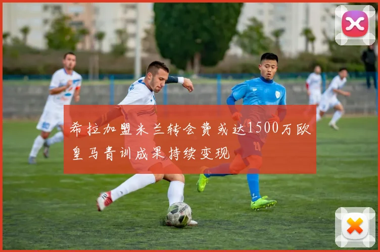 希拉加盟米兰转会费或达1500万欧皇马青训成果持续变现