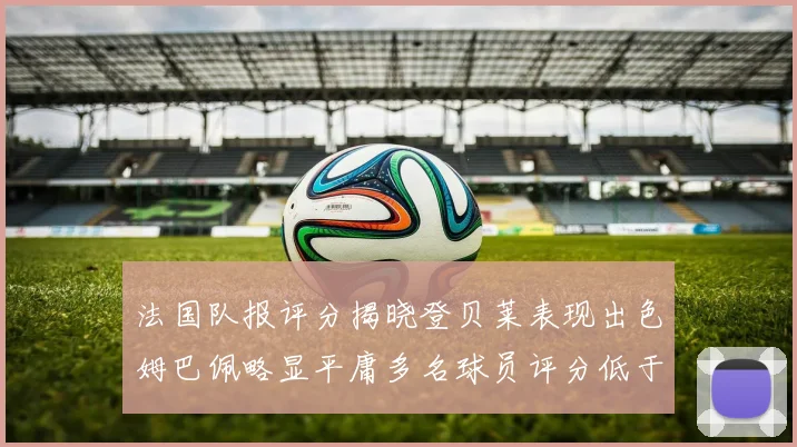 法国队报评分揭晓登贝莱表现出色姆巴佩略显平庸多名球员评分低于六分