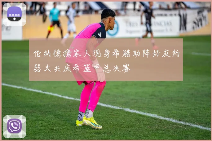伦纳德携家人现身希腊助阵好友约瑟夫共庆希篮甲总决赛