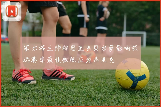 塞尔塔主帅称恩里克贝尔萨影响深远赛季最佳教练应为弗里克