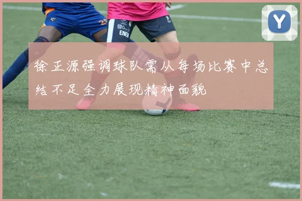 徐正源强调球队需从每场比赛中总结不足全力展现精神面貌