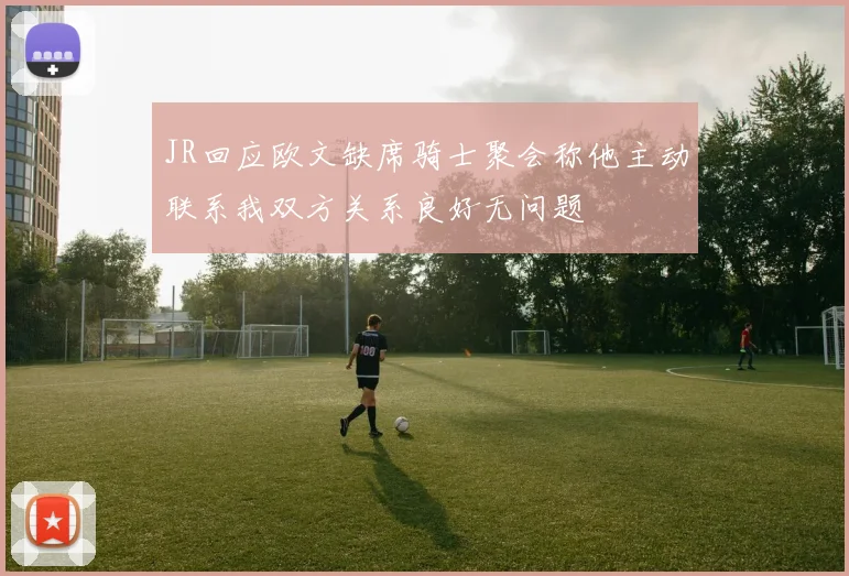 JR回应欧文缺席骑士聚会称他主动联系我双方关系良好无问题