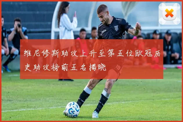 维尼修斯助攻上升至第五位欧冠历史助攻榜前五名揭晓