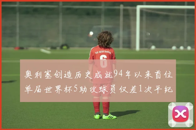 奥利塞创造历史成就94年以来首位单届世界杯5助攻球员仅差1次平纪录