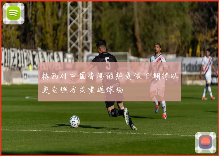 梅西对中国香港的热爱依旧期待以更合理方式重返球场