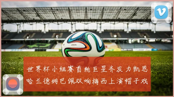 世界杯小组赛首轮巨星齐发力凯恩哈兰德姆巴佩双响梅西上演帽子戏法