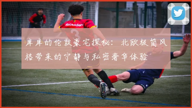 库库的伦敦豪宅探秘：北欧极简风格带来的宁静与私密奢华体验