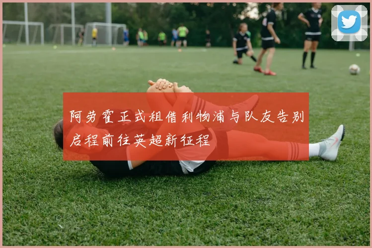 阿劳霍正式租借利物浦与队友告别启程前往英超新征程