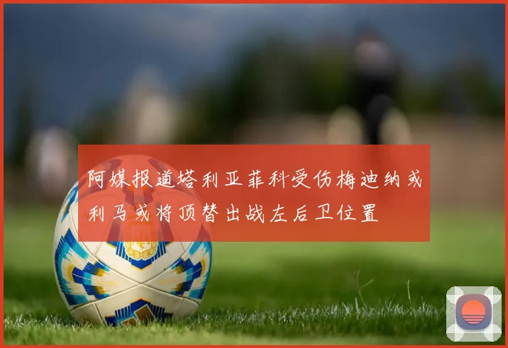 阿媒报道塔利亚菲科受伤梅迪纳或利马或将顶替出战左后卫位置
