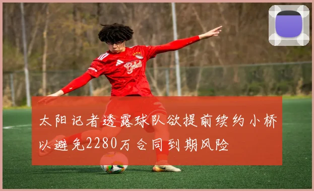 太阳记者透露球队欲提前续约小桥以避免2280万合同到期风险