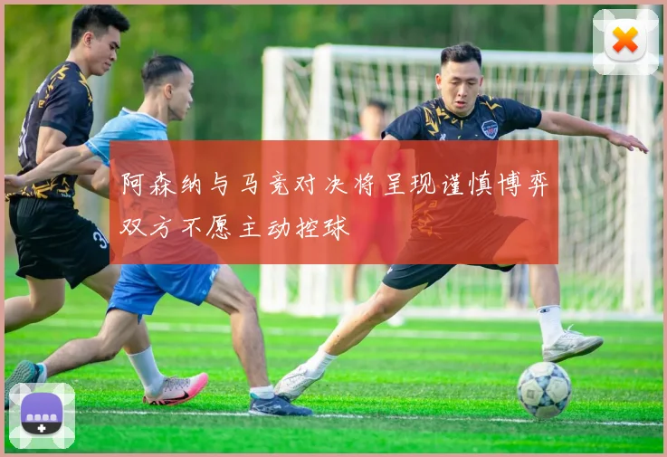 阿森纳与马竞对决将呈现谨慎博弈双方不愿主动控球