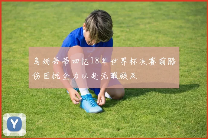 乌姆蒂蒂回忆18年世界杯决赛前膝伤困扰全力以赴无暇顾及