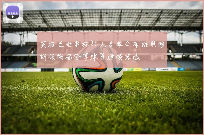 英格兰世界杯26人名单公布凯恩赖斯领衔福登等球员遗憾落选