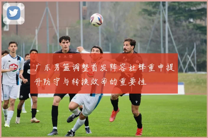 广东男篮调整首发阵容杜锋重申提升防守与转换效率的重要性