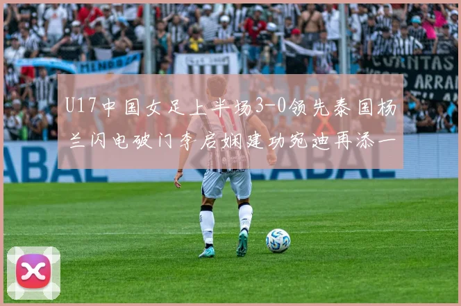 U17中国女足上半场3-0领先泰国杨兰闪电破门李启娴建功宛迪再添一分