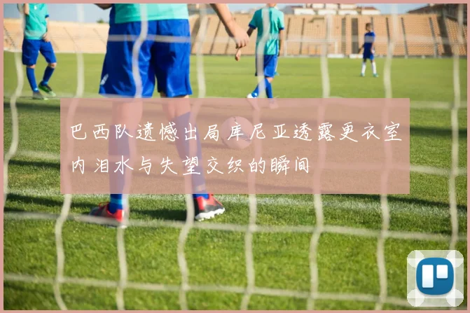 巴西队遗憾出局库尼亚透露更衣室内泪水与失望交织的瞬间