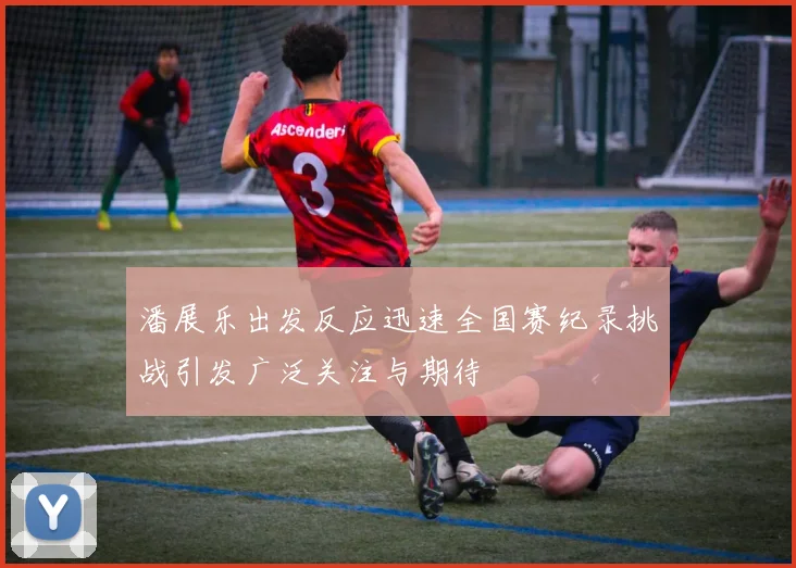 潘展乐出发反应迅速全国赛纪录挑战引发广泛关注与期待